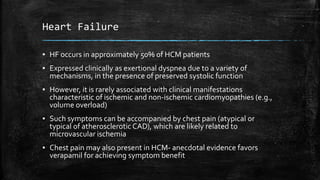 Heart Failure
▪ HF occurs in approximately 50% of HCM patients
▪ Expressed clinically as exertional dyspnea due to a variety of
mechanisms, in the presence of preserved systolic function
▪ However, it is rarely associated with clinical manifestations
characteristic of ischemic and non-ischemic cardiomyopathies (e.g.,
volume overload)
▪ Such symptoms can be accompanied by chest pain (atypical or
typical of atherosclerotic CAD), which are likely related to
microvascular ischemia
▪ Chest pain may also present in HCM- anecdotal evidence favors
verapamil for achieving symptom benefit
 
