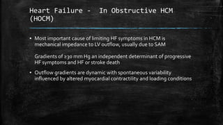 Heart Failure - In Obstructive HCM
(HOCM)
▪ Most important cause of limiting HF symptoms in HCM is
mechanical impedance to LV outflow, usually due to SAM
Gradients of ≥30 mm Hg an independent determinant of progressive
HF symptoms and HF or stroke death
▪ Outflow gradients are dynamic with spontaneous variability
influenced by altered myocardial contractility and loading conditions
 