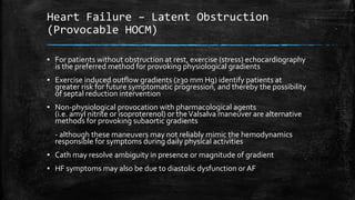 Heart Failure – Latent Obstruction
(Provocable HOCM)
▪ For patients without obstruction at rest, exercise (stress) echocardiography
is the preferred method for provoking physiological gradients
▪ Exercise induced outflow gradients (≥30 mm Hg) identify patients at
greater risk for future symptomatic progression, and thereby the possibility
of septal reduction intervention
▪ Non-physiological provocation with pharmacological agents
(i.e. amyl nitrite or isoproterenol) or theValsalva maneuver are alternative
methods for provoking subaortic gradients
- although these maneuvers may not reliably mimic the hemodynamics
responsible for symptoms during daily physical activities
▪ Cath may resolve ambiguity in presence or magnitude of gradient
▪ HF symptoms may also be due to diastolic dysfunction or AF
 