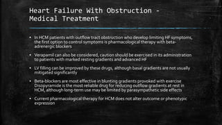 Heart Failure With Obstruction -
Medical Treatment
▪ In HCM patients with outflow tract obstruction who develop limiting HF symptoms,
the first option to control symptoms is pharmacological therapy with beta-
adrenergic blockers
▪ Verapamil can also be considered, caution should be exercised in its administration
to patients with marked resting gradients and advanced HF
▪ LV filling can be improved by these drugs, although basal gradients are not usually
mitigated significantly
▪ Beta-blockers are most effective in blunting gradients provoked with exercise
Disopyramide is the most reliable drug for reducing outflow gradients at rest in
HCM, although long-term use may be limited by parasympathetic side effects
▪ Current pharmacological therapy for HCM does not alter outcome or phenotypic
expression
 