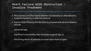 Heart Failure With Obstruction -
Invasive Treatment
▪ Percutaneous alcohol septal ablation has become an alternative to
surgical myectomy in selected patients
▪ Factors that influence the decision to proceed with alcohol ablation
include
advanced age,
significant comorbidity that increases surgical risk, or
the strong desire of patients to avoid open-heart surgery
 