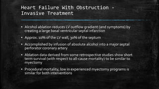 Heart Failure With Obstruction -
Invasive Treatment
▪ Alcohol ablation reduces LV outflow gradient (and symptoms) by
creating a large basal ventricular septal infarction
▪ Approx. 10% of the LV wall, 30% of the septum
▪ Accomplished by infusion of absolute alcohol into a major septal
perforator coronary artery
▪ Ablation data derived from some retrospective studies show short
term survival (with respect to all-cause mortality) to be similar to
myectomy
▪ Procedural mortality, low in experienced myectomy programs is
similar for both interventions
 