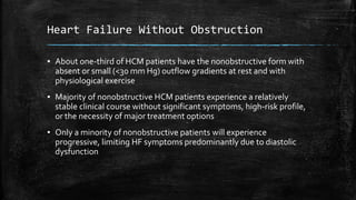 Heart Failure Without Obstruction
▪ About one-third of HCM patients have the nonobstructive form with
absent or small (<30 mm Hg) outflow gradients at rest and with
physiological exercise
▪ Majority of nonobstructive HCM patients experience a relatively
stable clinical course without significant symptoms, high-risk profile,
or the necessity of major treatment options
▪ Only a minority of nonobstructive patients will experience
progressive, limiting HF symptoms predominantly due to diastolic
dysfunction
 