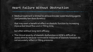 Heart Failure Without Obstruction
▪ Medical treatment is limited to atrioventricular nodal blocking agents
(and possibly low dose diuretics)
that may exert a beneficial effect on diastolic function by increasing
myocardial blood flow and LV filling time,
but often without long-term efficacy
▪ The clinical severity of diastolic dysfunction in HCM is difficult to
assess directly because noninvasive measures of diastolic function do
not accurately reflect LV filling pressures
 