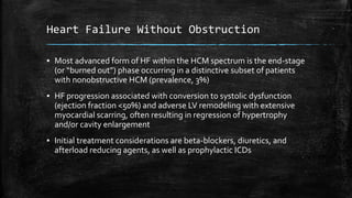 Heart Failure Without Obstruction
▪ Most advanced form of HF within the HCM spectrum is the end-stage
(or “burned out”) phase occurring in a distinctive subset of patients
with nonobstructive HCM (prevalence, 3%)
▪ HF progression associated with conversion to systolic dysfunction
(ejection fraction <50%) and adverse LV remodeling with extensive
myocardial scarring, often resulting in regression of hypertrophy
and/or cavity enlargement
▪ Initial treatment considerations are beta-blockers, diuretics, and
afterload reducing agents, as well as prophylactic ICDs
 