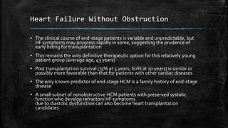 Heart Failure Without Obstruction
▪ The clinical course of end-stage patients is variable and unpredictable, but
HF symptoms may progress rapidly in some, suggesting the prudence of
early listing for transplantation
▪ This remains the only definitive therapeutic option for this relatively young
patient group (average age, 43 years)
▪ Post transplantation survival (75% at 5 years; 60% at 10 years) is similar or
possibly more favorable than that for patients with other cardiac diseases
▪ The only known predictor of end-stage HCM is a family history of end-stage
disease
▪ A small subset of nonobstructive HCM patients with preserved systolic
function who develop refractory HF symptoms
due to diastolic dysfunction can also become heart transplantation
candidates
 