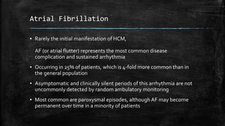 Atrial Fibrillation
▪ Rarely the initial manifestation of HCM,
AF (or atrial flutter) represents the most common disease
complication and sustained arrhythmia
▪ Occurring in 25% of patients, which is 4-fold more common than in
the general population
▪ Asymptomatic and clinically silent periods of this arrhythmia are not
uncommonly detected by random ambulatory monitoring
▪ Most common are paroxysmal episodes, although AF may become
permanent over time in a minority of patients
 