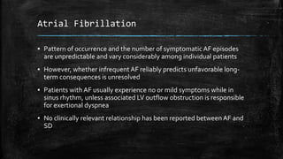 Atrial Fibrillation
▪ Pattern of occurrence and the number of symptomatic AF episodes
are unpredictable and vary considerably among individual patients
▪ However, whether infrequent AF reliably predicts unfavorable long-
term consequences is unresolved
▪ Patients with AF usually experience no or mild symptoms while in
sinus rhythm, unless associated LV outflow obstruction is responsible
for exertional dyspnea
▪ No clinically relevant relationship has been reported between AF and
SD
 