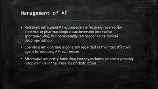 Management of AF
▪ Relatively infrequent AF episodes are effectively reversed by
electrical or pharmacological cardioversion (or resolve
spontaneously), but occasionally can trigger acute clinical
decompensation
▪ Low-dose amiodarone is generally regarded as the most effective
agent for reducing AF recurrences
▪ Alternative antiarrhythmic drug therapy includes sotalol or possibly
disopyramide in the presence of obstruction
 