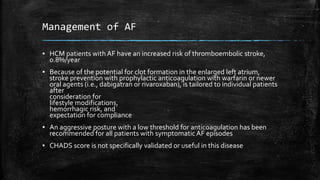 Management of AF
▪ HCM patients with AF have an increased risk of thromboembolic stroke,
0.8%/year
▪ Because of the potential for clot formation in the enlarged left atrium,
stroke prevention with prophylactic anticoagulation with warfarin or newer
oral agents (i.e., dabigatran or rivaroxaban), is tailored to individual patients
after
consideration for
lifestyle modifications,
hemorrhagic risk, and
expectation for compliance
▪ An aggressive posture with a low threshold for anticoagulation has been
recommended for all patients with symptomaticAF episodes
▪ CHADS score is not specifically validated or useful in this disease
 
