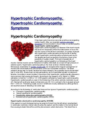 Hypertrophic Cardiomyopathy,
Hypertrophic Cardiomyopathy
Symptoms

Hypertrophic Cardiomyopathy
                                    It has been quite time since we wrote anything new regarding
                                    cardiac health. After our rewarded cardiac pacemaker
                                    procedure we have decided to focus today on cardiomyopathy
                                    (hypertrophic cardiomyopathy).
                                    Hypertrophic cardiomyopathy is a disease of the heart muscle
                                    that does not necessarily affect the deterioration of one’s life
                                    and the course of the illness is individual. A number of people
                                    with hypertrophic cardiomyopathy during the life of feeling
                                    certain hypertrophic cardiomyopathy symptoms and due to
                                    the development and worsening of symptoms, there is the
                                    possibility of sudden death. The main characteristic of
                                    hypertrophic cardiomyopathy is a thickening of the heart
muscle. Cardiac muscle can be thickened in healthy individuals as a result of high pressure or
extreme sports. Hypertrophic cardiomyopathy is the most common inherited disease.
Microscopic examination of cardiac muscle cells we recognized the irregular arrangement of
muscle cells and therefore the phenomenon known as myocardial confusion. The latest
research shows that if a family member has these diseases, the possibility that its descendant
has it, is the 50%. Illness does not skip generations, and is transmitted equally to males and
females. According to recent studies it was shown that hypertrophic cardiomyopathy disease is
more common than previously thought. According to the research of Dr. Maron in 1995th
estimation is that the 1 in 500 or 1 in 1,000 people is affected by hypertrophic cardiomyopathy.
Hypertrophic cardiomyopathy is seen in the thickening of the entire ventricle (ventricle) or part
of it. Normal left ventricular septum dimensions are 0.8-1.2 in contrast to the increased amount
from 1.3-6.0 cm. Thickening usually occurs in childhood or early adolescence, although there
are reported cases of detecting it at a later age.

According to the thickening of ventricular there are four types of hypertrophic cardiomyopathy:
   ● Concentric hypertrophic cardiomyopathy
   ● Apical hypertrophic cardiomyopathy
   ● Hypertrophic obstructive cardiomyopathy (HOCM)
   ● Nonobstructive hypertrophic cardiomyopathy (HCM)

Hypertrophic obstructive cardiomyopathy (HOCM)
If the septum is much thickened during movement of blood from the left atrium (prechamber)
in ventricular (ventricle), mistral valve touches the septum and the matter in the normal blood
flow causing turbulent blood flow and the phenomenon called obstruction. This blood flow is
 