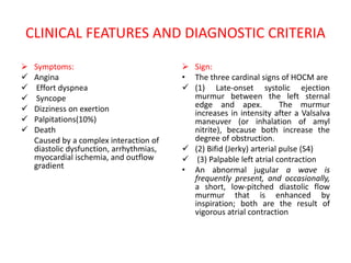 CLINICAL FEATURES AND DIAGNOSTIC CRITERIA
 Symptoms:
 Angina
 Effort dyspnea
 Syncope
 Dizziness on exertion
 Palpitations(10%)
 Death
Caused by a complex interaction of
diastolic dysfunction, arrhythmias,
myocardial ischemia, and outflow
gradient
 Sign:
• The three cardinal signs of HOCM are
 (1) Late-onset systolic ejection
murmur between the left sternal
edge and apex. The murmur
increases in intensity after a Valsalva
maneuver (or inhalation of amyl
nitrite), because both increase the
degree of obstruction.
 (2) Bifid (Jerky) arterial pulse (S4)
 (3) Palpable left atrial contraction
• An abnormal jugular a wave is
frequently present, and occasionally,
a short, low-pitched diastolic flow
murmur that is enhanced by
inspiration; both are the result of
vigorous atrial contraction
 