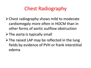 Chest Radiography
Chest radiography shows mild to moderate
cardiomegaly more often in HOCM than in
other forms of aortic outflow obstruction
The aorta is typically small
The raised LAP may be reflected in the lung
fields by evidence of PVH or frank interstitial
edema
 