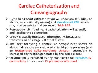 Cardiac Catheterization and
Cineangiography
 Right-sided heart catheterization will show any Infundibular
stenosis (occasionally severe) and elevation of PAP, which
may also be substantial because of high LAP
 Retrograde left-sided heart catheterization will quantify
and localize the obstruction
 LVEDP is usually increased, often greatly, because of
transmission of a large left atrial a wave
 The beat following a ventricular ectopic beat shows an
abnormal response—a reduced arterial pulse pressure (and
an exaggerated spike-and-dome contour) secondary to
increased obstruction generated by the ectopic beat
 Obstruction is increased by any maneuver that increases LV
contractility or decreases LV preload or afterload
 