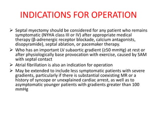 INDICATIONS FOR OPERATION
 Septal myectomy should be considered for any patient who remains
symptomatic (NYHA class III or IV) after appropriate medical
therapy (β-adrenergic receptor blockade, calcium antagonists,
disopyramide), septal ablation, or pacemaker therapy.
 Who has an important LV subaortic gradient (≥50 mmHg) at rest or
after physiologically base provocation with exercise, caused by SAM
with septal contact
 Atrial fibrillation is also an indication for operation
 May be extended to include less symptomatic patients with severe
gradients, particularly if there is substantial coexisting MR or a
history of syncope or unexplained cardiac arrest, as well as to
asymptomatic younger patients with gradients greater than 100
mmHg
 