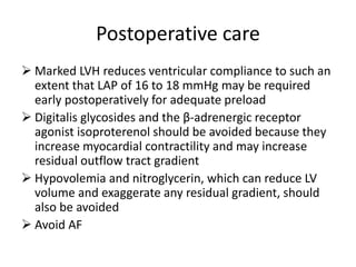 Postoperative care
 Marked LVH reduces ventricular compliance to such an
extent that LAP of 16 to 18 mmHg may be required
early postoperatively for adequate preload
 Digitalis glycosides and the β-adrenergic receptor
agonist isoproterenol should be avoided because they
increase myocardial contractility and may increase
residual outflow tract gradient
 Hypovolemia and nitroglycerin, which can reduce LV
volume and exaggerate any residual gradient, should
also be avoided
 Avoid AF
 