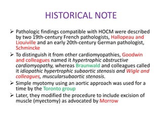 HISTORICAL NOTE
 Pathologic findings compatible with HOCM were described
by two 19th-century French pathologists, Hallopeau and
Liouiville and an early 20th-century German pathologist,
Schmincke
 To distinguish it from other cardiomyopathies, Goodwin
and colleagues named it hypertrophic obstructive
cardiomyopathy, whereas Braunwald and colleagues called
it idiopathic hypertrophic subaortic stenosis and Wigle and
colleagues, muscularsubaortic stenosis.
 Simple myotomy using an aortic approach was used for a
time by the Toronto group
 Later, they modified the procedure to include excision of
muscle (myectomy) as advocated by Morrow
 
