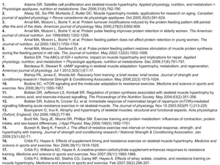 1.              Adams GR. Satellite cell proliferation and skeletal muscle hypertrophy. Applied physiology, nutrition, and metabolism =
Physiologie appliquee, nutrition et metabolisme. Dec 2006;31(6):782-790.
2.              Alway SE, Siu PM, Murlasits Z, Butler DC. Muscle hypertrophy models: applications for research on aging. Canadian
journal of applied physiology = Revue canadienne de physiologie appliquee. Oct 2005;30(5):591-624.
3.              Arnal MA, Mosoni L, Boirie Y, et al. Protein turnover modifications induced by the protein feeding pattern still persist
after the end of the diets. American journal of physiology. May 2000;278(5):E902-909.
4.              Arnal MA, Mosoni L, Boirie Y, et al. Protein pulse feeding improves protein retention in elderly women. The American
journal of clinical nutrition. Jun 1999;69(6):1202-1208.
5.              Arnal MA, Mosoni L, Boirie Y, et al. Protein feeding pattern does not affect protein retention in young women. The
Journal of nutrition. Jul 2000;130(7):1700-1704.
6.              Arnal MA, Mosoni L, Dardevet D, et al. Pulse protein feeding pattern restores stimulation of muscle protein synthesis
during the feeding period in old rats. The Journal of nutrition. May 2002;132(5):1002-1008.
7.              Barton ER. The ABCs of IGF-I isoforms: impact on muscle hypertrophy and implications for repair. Applied
physiology, nutrition, and metabolism = Physiologie appliquee, nutrition et metabolisme. Dec 2006;31(6):791-797.
8.              Berdeaux R, Stewart R. cAMP signaling in skeletal muscle adaptation: hypertrophy, metabolism, and regeneration.
American journal of physiology. Jul 1 2012;303(1):E1-17.
9.              Bishop PA, Jones E, Woods AK. Recovery from training: a brief review: brief review. Journal of strength and
conditioning research / National Strength & Conditioning Association. May 2008;22(3):1015-1024.
10.             Bodine SC. mTOR signaling and the molecular adaptation to resistance exercise. Medicine and science in sports and
exercise. Nov 2006;38(11):1950-1957.
11.             Bolster DR, Jefferson LS, Kimball SR. Regulation of protein synthesis associated with skeletal muscle hypertrophy by
insulin-, amino acid- and exercise-induced signalling. The Proceedings of the Nutrition Society. May 2004;63(2):351-356.
12.             Bolster DR, Kubica N, Crozier SJ, et al. Immediate response of mammalian target of rapamycin (mTOR)-mediated
signalling following acute resistance exercise in rat skeletal muscle. The Journal of physiology. Nov 15 2003;553(Pt 1):213-220.
13.             Boonyarom O, Inui K. Atrophy and hypertrophy of skeletal muscles: structural and functional aspects. Acta physiologica
(Oxford, England). Oct 2006;188(2):77-89.
14.             Burd NA, Tang JE, Moore DR, Phillips SM. Exercise training and protein metabolism: influences of contraction, protein
intake, and sex-based differences. J Appl Physiol. May 2009;106(5):1692-1701.
15.             Buresh R, Berg K, French J. The effect of resistive exercise rest interval on hormonal response, strength, and
hypertrophy with training. Journal of strength and conditioning research / National Strength & Conditioning Association. Jan
2009;23(1):62-71.
16.             Cribb PJ, Hayes A. Effects of supplement timing and resistance exercise on skeletal muscle hypertrophy. Medicine and
science in sports and exercise. Nov 2006;38(11):1918-1925.
17.             Cribb PJ, Williams AD, Hayes A. A creatine-protein-carbohydrate supplement enhances responses to resistance
training. Medicine and science in sports and exercise. Nov 2007;39(11):1960-1968.
18.             Cribb PJ, Williams AD, Stathis CG, Carey MF, Hayes A. Effects of whey isolate, creatine, and resistance training on
muscle hypertrophy. Medicine and science in sports and exercise. Feb 2007;39(2):298-307.
 