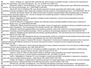 19.            Csibi A, Tintignac LA, Leibovitch MP, Leibovitch SA. eIF3-f function in skeletal muscles: to stand at the crossroads of
atrophy and hypertrophy. Cell cycle (Georgetown, Tex. Jun 15 2008;7(12):1698-1701.
20.            Dangin M, Guillet C, Garcia-Rodenas C, et al. The rate of protein digestion affects protein gain differently during aging
in humans. The Journal of physiology. Jun 1 2003;549(Pt 2):635-644.
21.            Dennis RA, Zhu H, Kortebein PM, et al. Muscle expression of genes associated with inflammation, growth, and
remodeling is strongly correlated in older adults with resistance training outcomes. Physiological genomics. Jul 9 2009;38(2):169-175.
22.            Eckerson JM, Bull AA, Moore GA. Effect of thirty days of creatine supplementation with phosphate salts on anaerobic
working capacity and body weight in men. Journal of strength and conditioning research / National Strength & Conditioning
Association. May 2008;22(3):826-832.
23.            Esser K. Regulation of mTOR signaling in skeletal muscle hypertrophy. Journal of musculoskeletal & neuronal
interactions. Oct-Dec 2008;8(4):338-339.
24.            Favier FB, Benoit H, Freyssenet D. Cellular and molecular events controlling skeletal muscle mass in response to
altered use. Pflugers Arch. Jun 2008;456(3):587-600.
25.            Fielding RA. Effects of exercise training in the elderly: impact of progressive- resistance training on skeletal muscle and
whole-body protein metabolism. The Proceedings of the Nutrition Society. Nov 1995;54(3):665-675.
26.            Gibala MJ. Nutritional supplementation and resistance exercise: what is the evidence for enhanced skeletal muscle
hypertrophy? Canadian journal of applied physiology = Revue canadienne de physiologie appliquee. Dec 2000;25(6):524-535.
27.            Glass DJ. Skeletal muscle hypertrophy and atrophy signaling pathways. The international journal of biochemistry & cell
biology. Oct 2005;37(10):1974-1984.
28.            Glover EI, Phillips SM. Resistance exercise and appropriate nutrition to counteract muscle wasting and promote muscle
hypertrophy. Current opinion in clinical nutrition and metabolic care. Nov 2010;13(6):630-634.
29.            Goto K, Ishii N, Kizuka T, Kraemer RR, Honda Y, Takamatsu K. Hormonal and metabolic responses to slow movement
resistance exercise with different durations of concentric and eccentric actions. European journal of applied physiology. Jul
2009;106(5):731-739.
30.            Hakkinen K, Pakarinen A. Acute hormonal responses to heavy resistance exercise in men and women at different ages.
International journal of sports medicine. Nov 1995;16(8):507-513.
31.            Hawley JA, Gibala MJ, Bermon S. Innovations in athletic preparation: role of substrate availability to modify training
adaptation and performance. Journal of sports sciences. 2007;25 Suppl 1:S115-124.
32.            Hayes A, Cribb PJ. Effect of whey protein isolate on strength, body composition and muscle hypertrophy during
resistance training. Current opinion in clinical nutrition and metabolic care. Jan 2008;11(1):40-44.
33.            Holm L, Reitelseder S, Pedersen TG, et al. Changes in muscle size and MHC composition in response to resistance
exercise with heavy and light loading intensity. J Appl Physiol. Nov 2008;105(5):1454-1461.
34.            Krieger JW. Single vs. multiple sets of resistance exercise for muscle hypertrophy: a meta-analysis. Journal of strength
and conditioning research / National Strength & Conditioning Association. Apr 2010;24(4):1150-1159.
35.            Monteiro AG, Aoki MS, Evangelista AL, et al. Nonlinear periodization maximizes strength gains in split resistance
training routines. Journal of strength and conditioning research / National Strength & Conditioning Association. Jul 2009;23(4):1321-
1326.
 