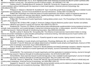 36.           Moore DR, Robinson MJ, Fry JL, et al. Ingested protein dose response of muscle and albumin protein synthesis after
resistance exercise in young men. The American journal of clinical nutrition. Jan 2009;89(1):161-168.
37.           Paddon-Jones D, Sheffield-Moore M, Aarsland A, Wolfe RR, Ferrando AA. Exogenous amino acids stimulate human
muscle anabolism without interfering with the response to mixed meal ingestion. American journal of physiology. Apr
2005;288(4):E761-767.
38.           Philippou A, Halapas A, Maridaki M, Koutsilieris M. Type I insulin-like growth factor receptor signaling in skeletal muscle
regeneration and hypertrophy. Journal of musculoskeletal & neuronal interactions. Jul-Sep 2007;7(3):208-218.
39.           Phillips SM. Physiologic and molecular bases of muscle hypertrophy and atrophy: impact of resistance exercise on
human skeletal muscle (protein and exercise dose effects). Applied physiology, nutrition, and metabolism = Physiologie
appliquee, nutrition et metabolisme. Jun 2009;34(3):403-410.
40.           Phillips SM. The science of muscle hypertrophy: making dietary protein count. The Proceedings of the Nutrition Society.
Feb 2011;70(1):100-103.
41.           Rodriguez NR, Di Marco NM, Langley S. American College of Sports Medicine position stand. Nutrition and athletic
performance. Medicine and science in sports and exercise. Mar 2009;41(3):709-731.
42.           Rowlands DS, Thomson JS. Effects of beta-hydroxy-beta-methylbutyrate supplementation during resistance training on
strength, body composition, and muscle damage in trained and untrained young men: a meta-analysis. Journal of strength and
conditioning research / National Strength & Conditioning Association. May 2009;23(3):836-846.
43.           Roy BD, Luttmer K, Bosman MJ, Tarnopolsky MA. The influence of post-exercise macronutrient intake on energy
balance and protein metabolism in active females participating in endurance training. International journal of sport nutrition and
exercise metabolism. Jun 2002;12(2):172-188.
44.           Saini A, Faulkner S, Al-Shanti N, Stewart C. Powerful signals for weak muscles. Ageing research reviews. Oct
2009;8(4):251-267.
45.           Sandri M. Signaling in muscle atrophy and hypertrophy. Physiology (Bethesda, Md. Jun 2008;23:160-170.
46.           Sartorelli V, Fulco M. Molecular and cellular determinants of skeletal muscle atrophy and hypertrophy. Science's STKE :
signal transduction knowledge environment. Aug 3 2004;2004(244):re11.
47.           Sato S, Shirato K, Tachiyashiki K, Imaizumi K. Muscle plasticity and beta(2)-adrenergic receptors: adaptive responses
of beta(2)-adrenergic receptor expression to muscle hypertrophy and atrophy. Journal of biomedicine & biotechnology.
2011;2011:729598.
48.           Schoenfeld BJ. The mechanisms of muscle hypertrophy and their application to resistance training. Journal of strength
and conditioning research / National Strength & Conditioning Association. Oct 2010;24(10):2857-2872.
49.           Schoenfeld BJ. Does exercise-induced muscle damage play a role in skeletal muscle hypertrophy? Journal of strength
and conditioning research / National Strength & Conditioning Association. May 2012;26(5):1441-1453.
50.           Short KR, Vittone JL, Bigelow ML, Proctor DN, Nair KS. Age and aerobic exercise training effects on whole body and
muscle protein metabolism. American journal of physiology. Jan 2004;286(1):E92-101.
51.           Sjogaard G, Savard G, Juel C. Muscle blood flow during isometric activity and its relation to muscle fatigue. European
journal of applied physiology and occupational physiology. 1988;57(3):327-335.
 