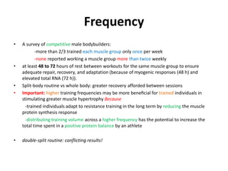 Frequency
• A survey of competitive male bodybuilders:
-more than 2/3 trained each muscle group only once per week
-none reported working a muscle group more than twice weekly
• at least 48 to 72 hours of rest between workouts for the same muscle group to ensure
adequate repair, recovery, and adaptation (because of myogenic responses (48 h) and
elevated total RNA (72 h)).
• Split-body routine vs whole body: greater recovery afforded between sessions
• Important: higher training frequencies may be more beneﬁcial for trained individuals in
stimulating greater muscle hypertrophy Because
-trained individuals adapt to resistance training in the long term by reducing the muscle
protein synthesis response
-distributing training volume across a higher frequency has the potential to increase the
total time spent in a positive protein balance by an athlete
• double-split routine: conflicting results!
 