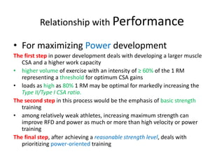 Relationship with Performance
• For maximizing Power development
The first step in power development deals with developing a larger muscle
CSA and a higher work capacity
• higher volume of exercise with an intensity of ≥ 60% of the 1 RM
representing a threshold for optimum CSA gains
• loads as high as 80% 1 RM may be optimal for markedly increasing the
Type II/Type I CSA ratio.
The second step in this process would be the emphasis of basic strength
training
• among relatively weak athletes, increasing maximum strength can
improve RFD and power as much or more than high velocity or power
training
The final step, after achieving a reasonable strength level, deals with
prioritizing power-oriented training
 