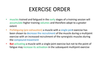 EXERCISE ORDER
• muscles trained and fatigued in the early stages of a training session will
accumulate higher training volumes and therefore adapt to a greater
extent
• Prefatiguing (pre-exhaustion) a muscle with a single-joint exercise has
been shown to decrease the recruitment of the muscle during a multijoint
exercise with an increased recruitment of the synergistic muscles during
the compound movement
• But activating a muscle with a single-joint exercise but not to the point of
fatigue may increase its activation in the subsequent multijoint exercise
 