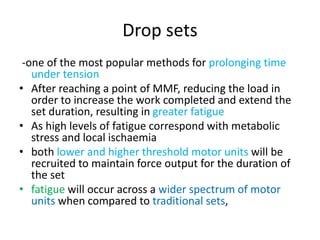 Drop sets
-one of the most popular methods for prolonging time
under tension
• After reaching a point of MMF, reducing the load in
order to increase the work completed and extend the
set duration, resulting in greater fatigue
• As high levels of fatigue correspond with metabolic
stress and local ischaemia
• both lower and higher threshold motor units will be
recruited to maintain force output for the duration of
the set
• fatigue will occur across a wider spectrum of motor
units when compared to traditional sets,
 