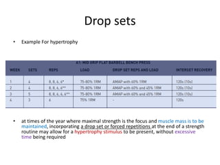 Drop sets
• Example For hypertrophy
• at times of the year where maximal strength is the focus and muscle mass is to be
maintained, incorporating a drop set or forced repetitions at the end of a strength
routine may allow for a hypertrophy stimulus to be present, without excessive
time being required
 