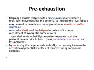 Pre-exhaustion
• fatiguing a muscle (target) with a single joint exercise before a
multi-joint movement has the potential to increase the level fatigue
• may be used to manipulate the organisation of muscle activation
strategies
• reduced activation of the fatigued muscle and increased
recruitment of synergistic prime movers.
- pec deck or dumbbell flyes exercises to pre-exhaust the
pectoralis major prior to bench press; more triceps activation and
less pectoralis!!
• by not taking the target muscle to MMF, coaches may increase the
activation of potentially inefficient muscles during compound
exercises
•
 