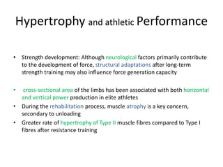 Hypertrophy and athletic Performance
• Strength development: Although neurological factors primarily contribute
to the development of force, structural adaptations after long-term
strength training may also inﬂuence force generation capacity
• cross-sectional area of the limbs has been associated with both horizontal
and vertical power production in elite athletes
• During the rehabilitation process, muscle atrophy is a key concern,
secondary to unloading
• Greater rate of hypertrophy of Type II muscle fibres compared to Type I
fibres after resistance training
 