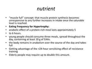 nutrient
• “muscle full” concept: that muscle protein synthesis becomes
unresponsive to any further increases in intake once the saturable
level is reached.
• Eating Frequency for Hypertrophy:
• anabolic effect of a protein-rich meal lasts approximately 5
• to 6 hours.
• young people should consume three meals, spread throughout the
day, containing at least 10 g of EAAs.
• the body remains in anabolism over the course of the day and takes
full
• Getting advantage of the >24-hour sensitizing effect of resistance
training
• Elderly people may require up to double this amount.
 