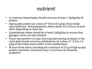 nutrient
• to maximize hypertrophy should consume at least 1.7g/kg/day of
protein.
• high-quality protein (at a dose of ~0.4 to 0.5 g/kg of lean body
mass) both pre- and postexercise within about 4 to 6 hours of each
other depending on meal size.
• Carbohydrate intake should be at least 3 g/kg/day to ensure that
glycogen stores are fully stocked.
• Those who perform 2-a-day (morning and evening workouts in the
same day) should consume carbohydrate (at a dose of ~1.0 to 1.5
g/kg of lean body mass) within 1 hour postworkout.
• At least three meals consisting of a minimum of 25 g of high-quality
protein should be consumed every 5 to 6 hours to maximize
anabolism
 