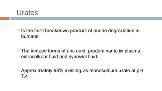 Urates
 Is the final breakdown product of purine degradation in
humans
 The ionized forms of uric acid, predominante in plasma,
extracellular fluid and synovial fluid.
 Approximately 98% existing as monosodium urate at pH
7.4
 