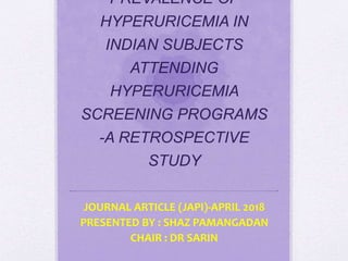PREVALENCE OF
HYPERURICEMIA IN
INDIAN SUBJECTS
ATTENDING
HYPERURICEMIA
SCREENING PROGRAMS
-A RETROSPECTIVE
STUDY
JOURNAL ARTICLE (JAPI)-APRIL 2018
PRESENTED BY : SHAZ PAMANGADAN
CHAIR : DR SARIN
 