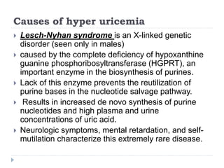 Causes of hyper uricemia
 Lesch-Nyhan syndrome is an X-linked genetic
disorder (seen only in males)
 caused by the complete deficiency of hypoxanthine
guanine phosphoribosyltransferase (HGPRT), an
important enzyme in the biosynthesis of purines.
 Lack of this enzyme prevents the reutilization of
purine bases in the nucleotide salvage pathway.
 Results in increased de novo synthesis of purine
nucleotides and high plasma and urine
concentrations of uric acid.
 Neurologic symptoms, mental retardation, and self-
mutilation characterize this extremely rare disease.
 