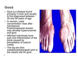 Gout
 Gout is a disease found
primarily in men and usually
is first diagnosed between
30 and 50 years of age.
 In women, urate
concentration rises after
menopause.
Postmenopausal women
may develop hyperuricemia
and gout.
 Affected individuals have
pain and inflammation of the
joints caused by
precipitation of sodium
urates.
 The big toe (first
metatarsophalangeal) joint is
the classic site for gout.
 