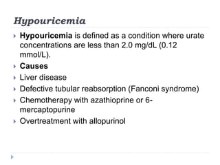 Hypouricemia
 Hypouricemia is defined as a condition where urate
concentrations are less than 2.0 mg/dL (0.12
mmol/L).
 Causes
 Liver disease
 Defective tubular reabsorption (Fanconi syndrome)
 Chemotherapy with azathioprine or 6-
mercaptopurine
 Overtreatment with allopurinol
 