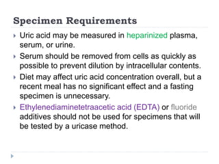 Specimen Requirements
 Uric acid may be measured in heparinized plasma,
serum, or urine.
 Serum should be removed from cells as quickly as
possible to prevent dilution by intracellular contents.
 Diet may affect uric acid concentration overall, but a
recent meal has no significant effect and a fasting
specimen is unnecessary.
 Ethylenediaminetetraacetic acid (EDTA) or fluoride
additives should not be used for specimens that will
be tested by a uricase method.
 