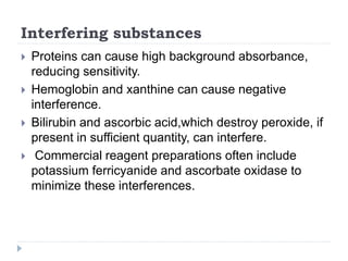 Interfering substances
 Proteins can cause high background absorbance,
reducing sensitivity.
 Hemoglobin and xanthine can cause negative
interference.
 Bilirubin and ascorbic acid,which destroy peroxide, if
present in sufficient quantity, can interfere.
 Commercial reagent preparations often include
potassium ferricyanide and ascorbate oxidase to
minimize these interferences.
 