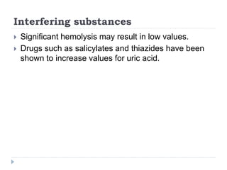 Interfering substances
 Significant hemolysis may result in low values.
 Drugs such as salicylates and thiazides have been
shown to increase values for uric acid.
 