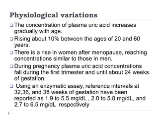 Physiological variations
 The concentration of plasma uric acid increases
gradually with age.
 Rising about 10% between the ages of 20 and 60
years.
 There is a rise in women after menopause, reaching
concentrations similar to those in men.
 During pregnancy plasma uric acid concentrations
fall during the first trimester and until about 24 weeks
of gestation.
 Using an enzymatic assay, reference intervals at
32,36, and 38 weeks of gestation have been
reported as 1.9 to 5.5 mg/dL , 2.0 to 5.8 mg/dL, and
2.7 to 6.5 mg/dL respectively
 