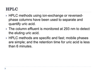 HPLC
 HPLC methods using ion-exchange or reversed-
phase columns have been used to separate and
quantify uric acid.
 The column effluent is monitored at 293 nm to detect
the eluting uric acid.
 HPLC methods are specific and fast; mobile phases
are simple; and the retention time for uric acid is less
than 6 minutes.
 