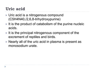 Uric acid
 Uric acid is a nitrogenous compound
(C5H4N40,/2,6,8-trihydroxypurine)
 It is the product of catabolism of the purine nucleic
acids.
 It is the principal nitrogenous component of the
excrement of reptiles and birds.
 Nearly all of the uric acid in plasma is present as
monosodium urate.
 