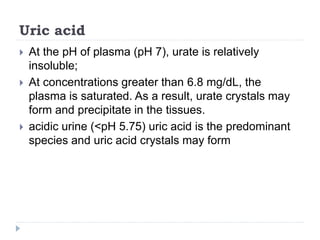 Uric acid
 At the pH of plasma (pH 7), urate is relatively
insoluble;
 At concentrations greater than 6.8 mg/dL, the
plasma is saturated. As a result, urate crystals may
form and precipitate in the tissues.
 acidic urine (<pH 5.75) uric acid is the predominant
species and uric acid crystals may form
 