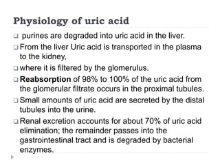 Physiology of uric acid
 purines are degraded into uric acid in the liver.
 From the liver Uric acid is transported in the plasma
to the kidney,
 where it is filtered by the glomerulus.
 Reabsorption of 98% to 100% of the uric acid from
the glomerular filtrate occurs in the proximal tubules.
 Small amounts of uric acid are secreted by the distal
tubules into the urine.
 Renal excretion accounts for about 70% of uric acid
elimination; the remainder passes into the
gastrointestinal tract and is degraded by bacterial
enzymes.
 