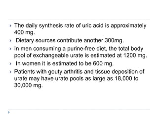  The daily synthesis rate of uric acid is approximately
400 mg.
 Dietary sources contribute another 300mg.
 In men consuming a purine-free diet, the total body
pool of exchangeable urate is estimated at 1200 mg.
 In women it is estimated to be 600 mg.
 Patients with gouty arthritis and tissue deposition of
urate may have urate pools as large as 18,000 to
30,000 mg.
 