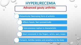 HYPERURECEMIA
Advanced gouty arthritis
Polyarticular Destroying form of arthritis
Affects hands, feet symmetrically
Subcutaneous tophus is characteristic
Most commonly in the fingers, wrists, ears, knees
Forearm, Achilles tendon and anywhere in the body
 