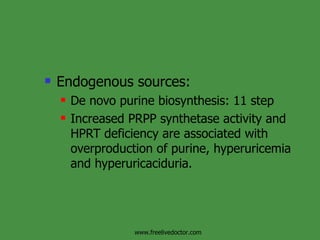 Endogenous sources: De novo purine biosynthesis: 11 step Increased PRPP synthetase activity and HPRT deficiency are associated with overproduction of purine, hyperuricemia and hyperuricaciduria. www.freelivedoctor.com 