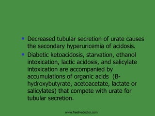 Decreased tubular secretion of urate causes the secondary hyperuricemia of acidosis. Diabetic ketoacidosis, starvation, ethanol intoxication, lactic acidosis, and salicylate intoxication are accompanied by accumulations of organic acids  (B-hydroxybutyrate, acetoacetate, lactate or salicylates) that compete with urate for tubular secretion. www.freelivedoctor.com 